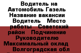 Водитель на Автомобиль Газель › Название вакансии ­ Водитель › Место работы ­ Советский район › Подчинение ­ Руководителю › Максимальный оклад ­ 30 - Волгоградская обл., Волгоград г. Работа » Вакансии   . Волгоградская обл.,Волгоград г.